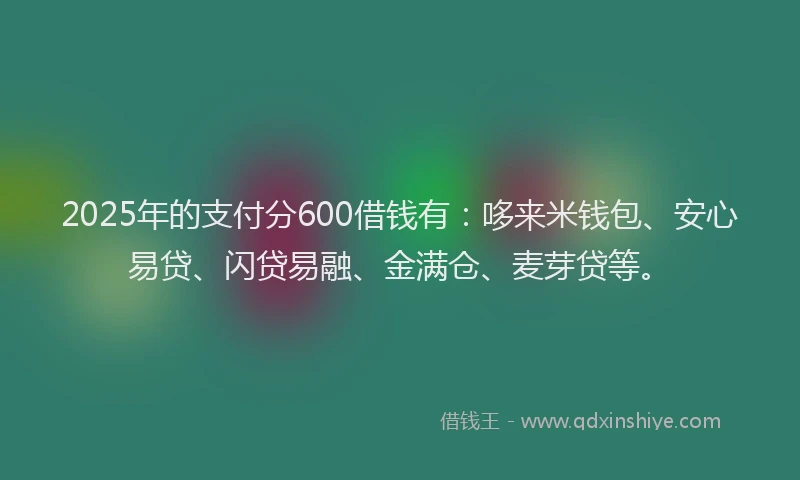 2025年的支付分600借钱有：哆来米钱包、安心易贷、闪贷易融、金满仓、麦芽贷等。