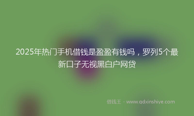 2025年热门手机借钱是盈盈有钱吗，罗列5个最新口子无视黑白户网贷
