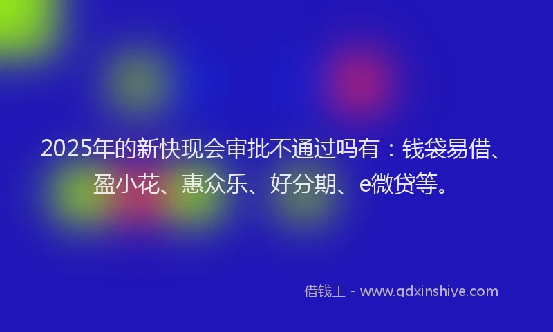 2025年的新快现会审批不通过吗有：钱袋易借、盈小花、惠众乐、好分期、e微贷等。