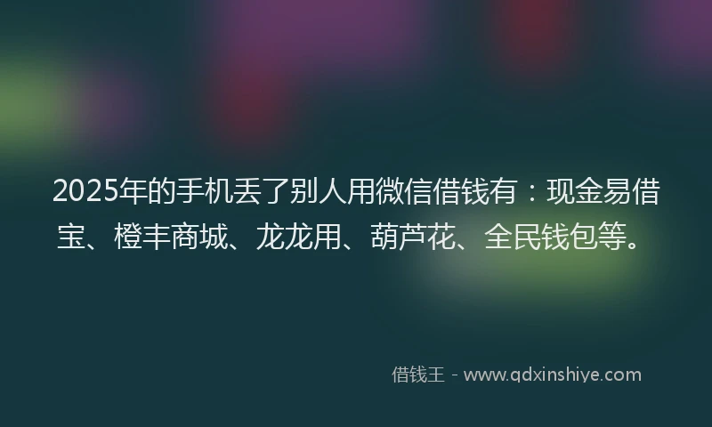 2025年的手机丢了别人用微信借钱有：现金易借宝、橙丰商城、龙龙用、葫芦花、全民钱包等。