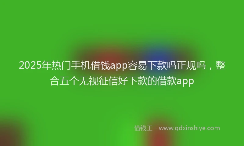 2025年热门手机借钱app容易下款吗正规吗，整合五个无视征信好下款的借款app