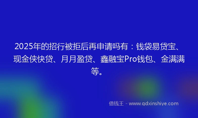2025年的招行被拒后再申请吗有：钱袋易贷宝、现金侠快贷、月月盈贷、鑫融宝Pro钱包、金满满等。