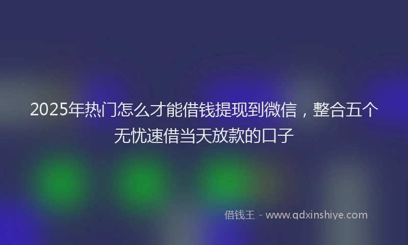 2025年热门怎么才能借钱提现到微信，整合五个无忧速借当天放款的口子