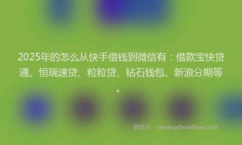 2025年的怎么从快手借钱到微信有：借款宝快贷通、恒瑞速贷、粒粒贷、钻石钱包、新浪分期等。