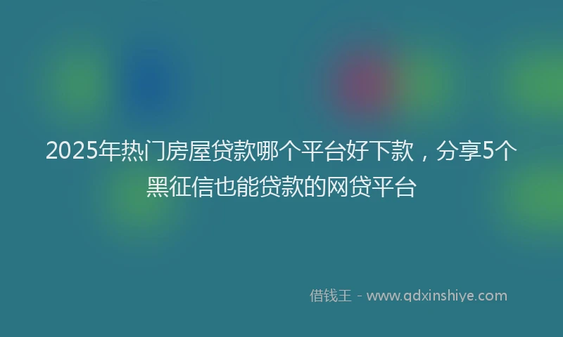 2025年热门房屋贷款哪个平台好下款，分享5个黑征信也能贷款的网贷平台