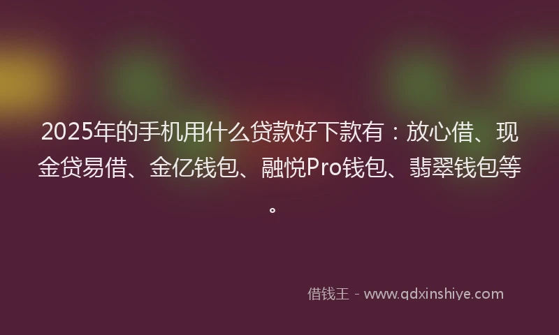 2025年的手机用什么贷款好下款有：放心借、现金贷易借、金亿钱包、融悦Pro钱包、翡翠钱包等。