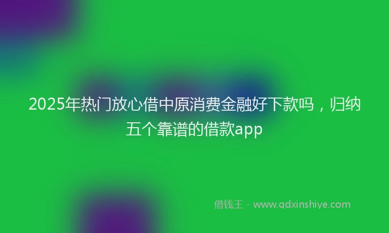 2025年热门放心借中原消费金融好下款吗，归纳五个靠谱的借款app