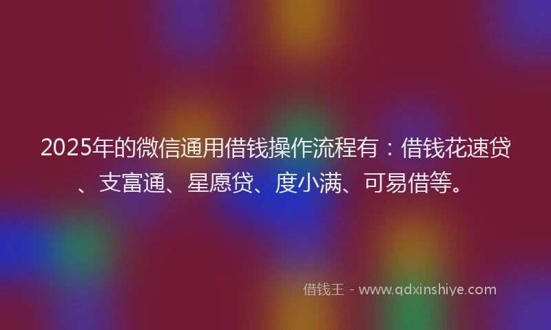2025年的微信通用借钱操作流程有：借钱花速贷、支富通、星愿贷、度小满、可易借等。
