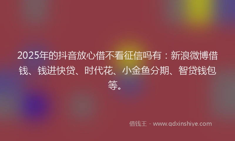 2025年的抖音放心借不看征信吗有：新浪微博借钱、钱进快贷、时代花、小金鱼分期、智贷钱包等。