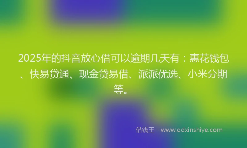 2025年的抖音放心借可以逾期几天有：惠花钱包、快易贷通、现金贷易借、派派优选、小米分期等。