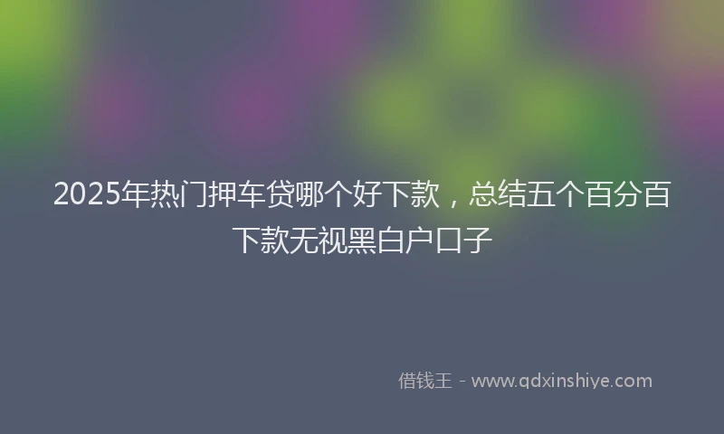 2025年热门押车贷哪个好下款，总结五个百分百下款无视黑白户口子