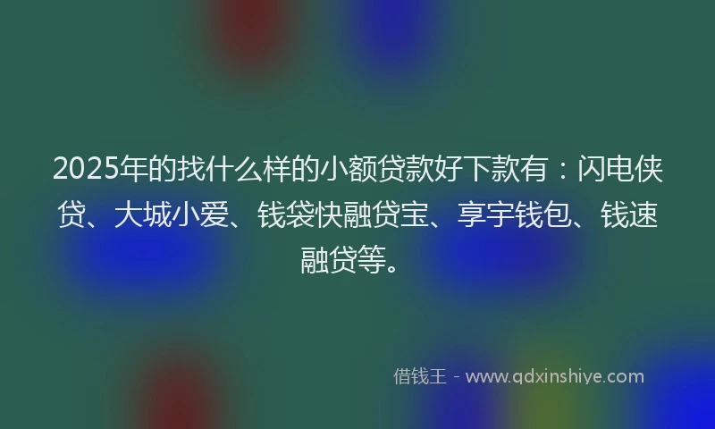2025年的找什么样的小额贷款好下款有：闪电侠贷、大城小爱、钱袋快融贷宝、享宇钱包、钱速融贷等。