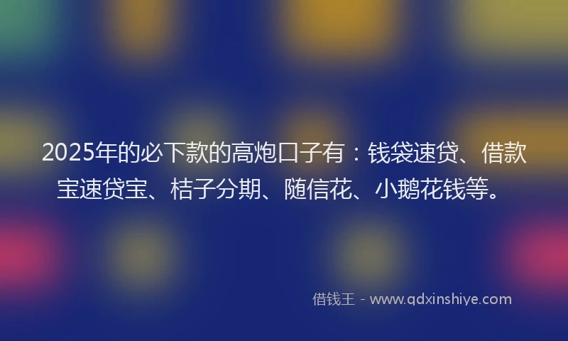 2025年的必下款的高炮口子有：钱袋速贷、借款宝速贷宝、桔子分期、随信花、小鹅花钱等。