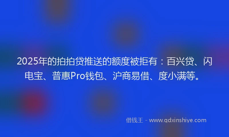 2025年的拍拍贷推送的额度被拒有：百兴贷、闪电宝、普惠Pro钱包、沪商易借、度小满等。