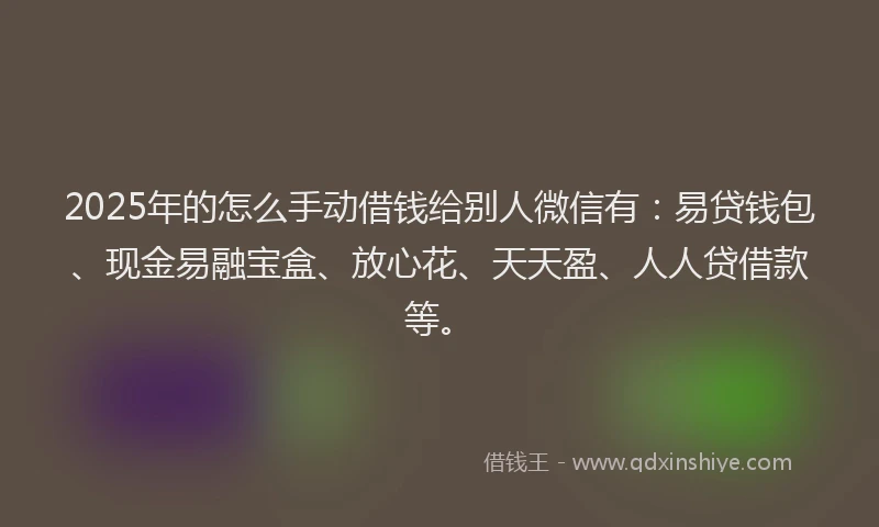 2025年的怎么手动借钱给别人微信有：易贷钱包、现金易融宝盒、放心花、天天盈、人人贷借款等。