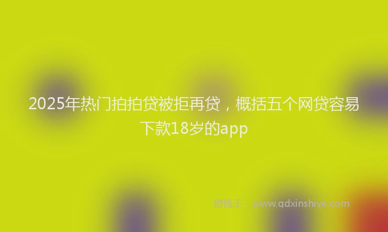 2025年热门拍拍贷被拒再贷，概括五个网贷容易下款18岁的app