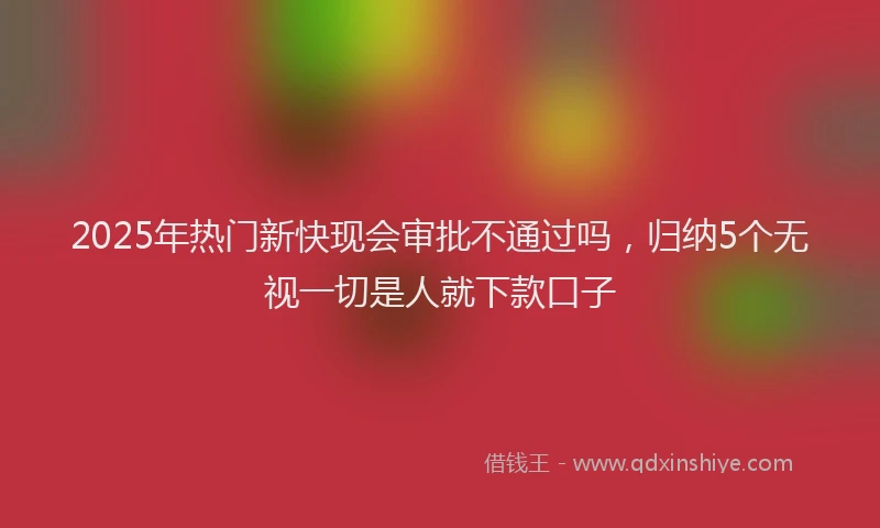 2025年热门新快现会审批不通过吗，归纳5个无视一切是人就下款口子
