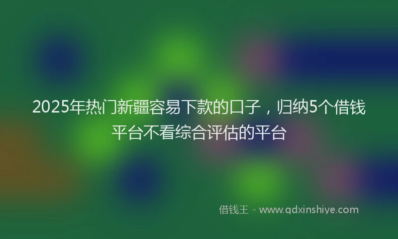 2025年热门新疆容易下款的口子，归纳5个借钱平台不看综合评估的平台