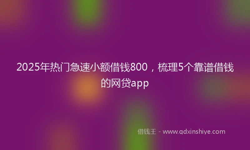2025年热门急速小额借钱800，梳理5个靠谱借钱的网贷app