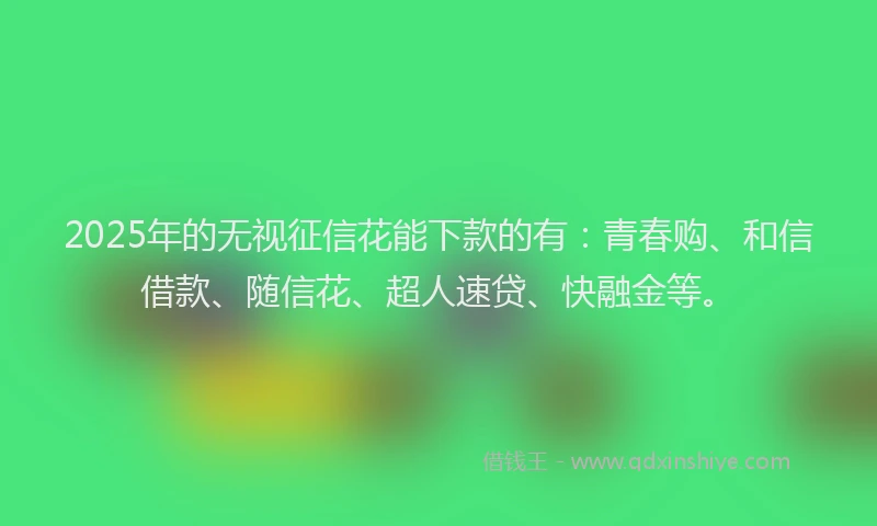 2025年的无视征信花能下款的有：青春购、和信借款、随信花、超人速贷、快融金等。