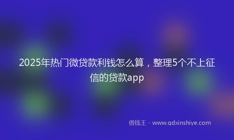 2025年热门微贷款利钱怎么算，整理5个不上征信的贷款app