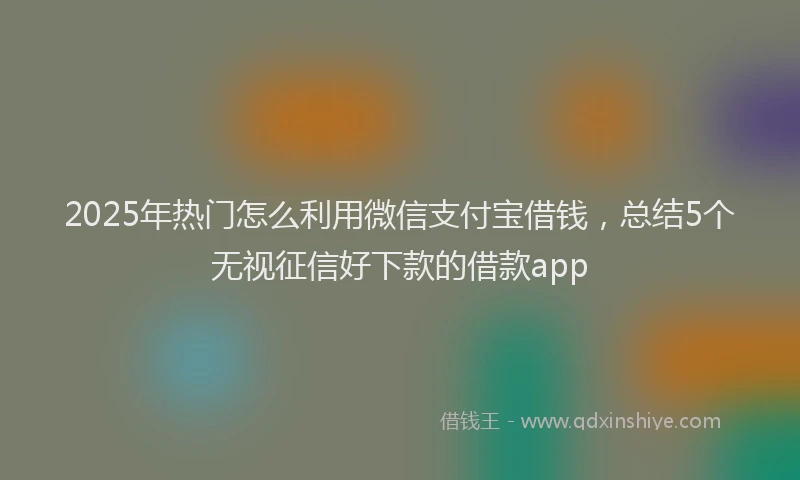 2025年热门怎么利用微信支付宝借钱，总结5个无视征信好下款的借款app