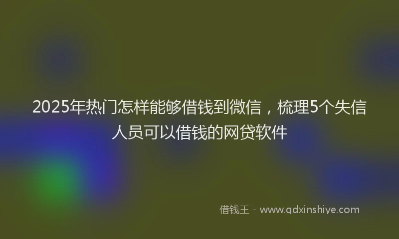 2025年热门怎样能够借钱到微信，梳理5个失信人员可以借钱的网贷软件