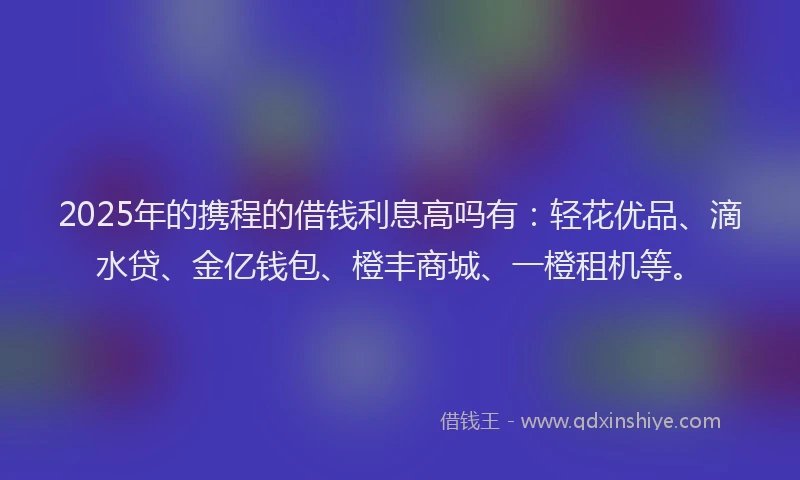 2025年的携程的借钱利息高吗有：轻花优品、滴水贷、金亿钱包、橙丰商城、一橙租机等。