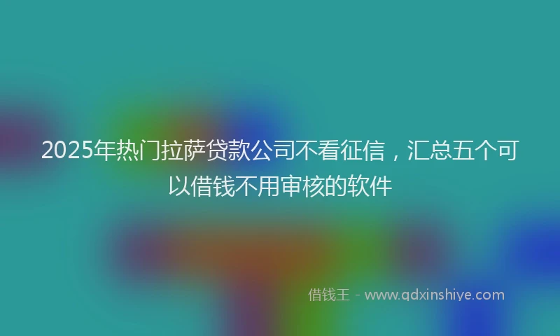 2025年热门拉萨贷款公司不看征信，汇总五个可以借钱不用审核的软件