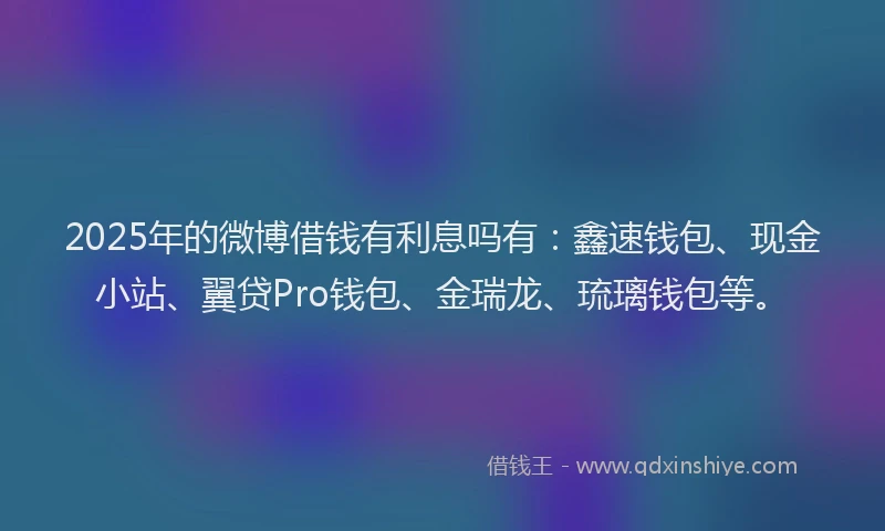 2025年的微博借钱有利息吗有：鑫速钱包、现金小站、翼贷Pro钱包、金瑞龙、琉璃钱包等。