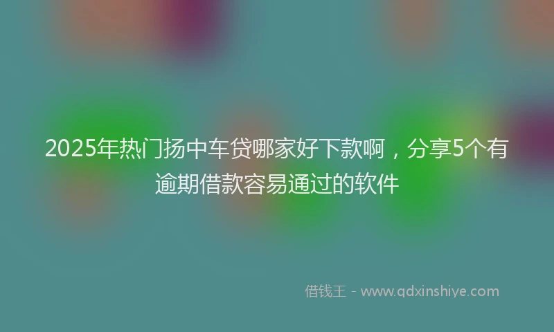 2025年热门扬中车贷哪家好下款啊，分享5个有逾期借款容易通过的软件