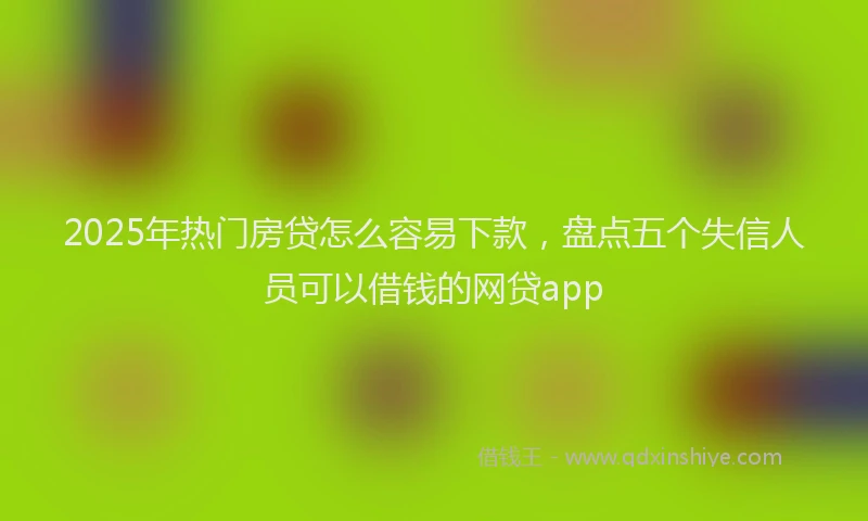 2025年热门房贷怎么容易下款，盘点五个失信人员可以借钱的网贷app