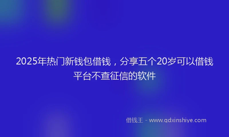2025年热门新钱包借钱，分享五个20岁可以借钱平台不查征信的软件