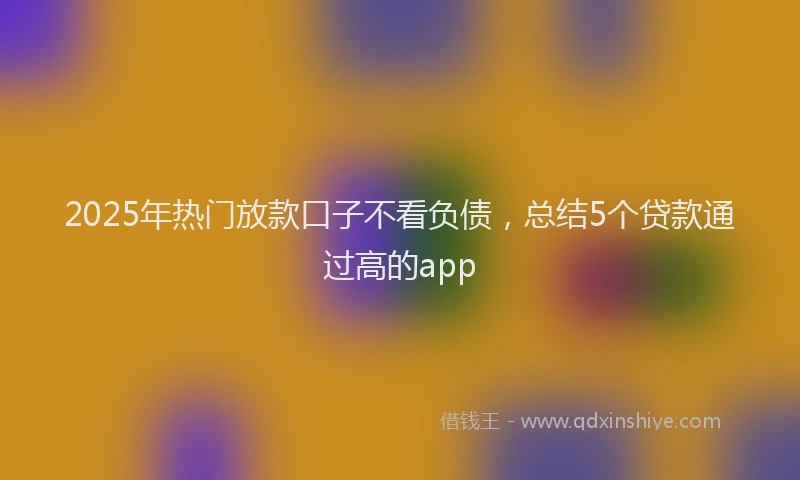 2025年热门放款口子不看负债，总结5个贷款通过高的app