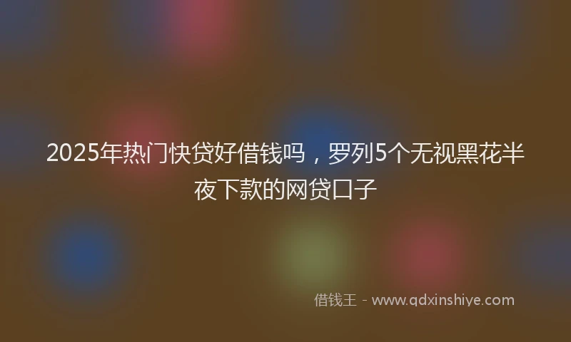 2025年热门快贷好借钱吗，罗列5个无视黑花半夜下款的网贷口子