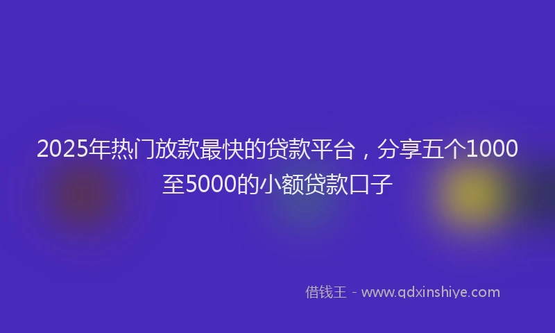 2025年热门放款最快的贷款平台，分享五个1000至5000的小额贷款口子