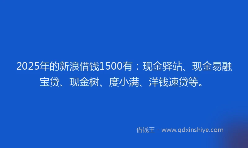 2025年的新浪借钱1500有：现金驿站、现金易融宝贷、现金树、度小满、洋钱速贷等。