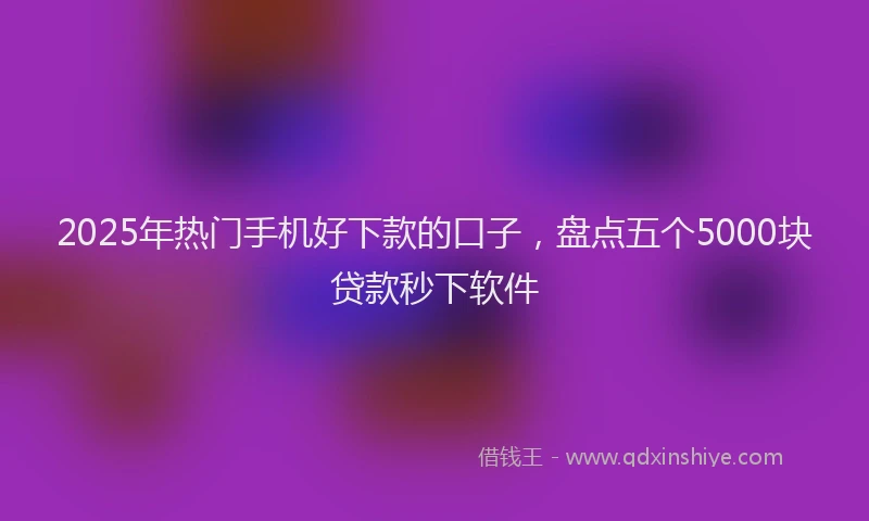 2025年热门手机好下款的口子，盘点五个5000块贷款秒下软件