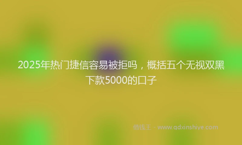2025年热门捷信容易被拒吗，概括五个无视双黑下款5000的口子
