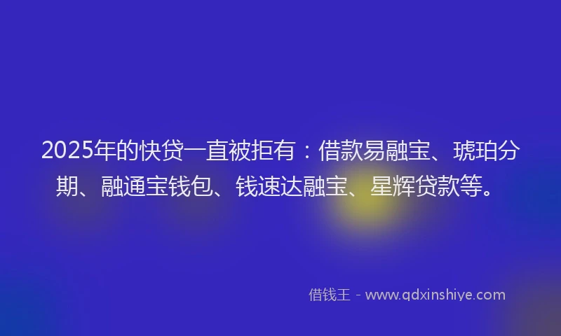 2025年的快贷一直被拒有：借款易融宝、琥珀分期、融通宝钱包、钱速达融宝、星辉贷款等。