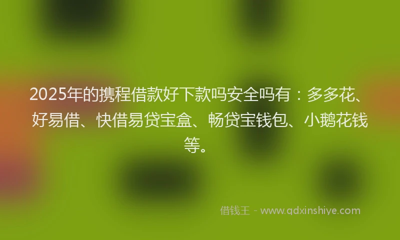 2025年的携程借款好下款吗安全吗有：多多花、好易借、快借易贷宝盒、畅贷宝钱包、小鹅花钱等。