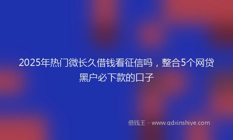 2025年热门微长久借钱看征信吗，整合5个网贷黑户必下款的口子