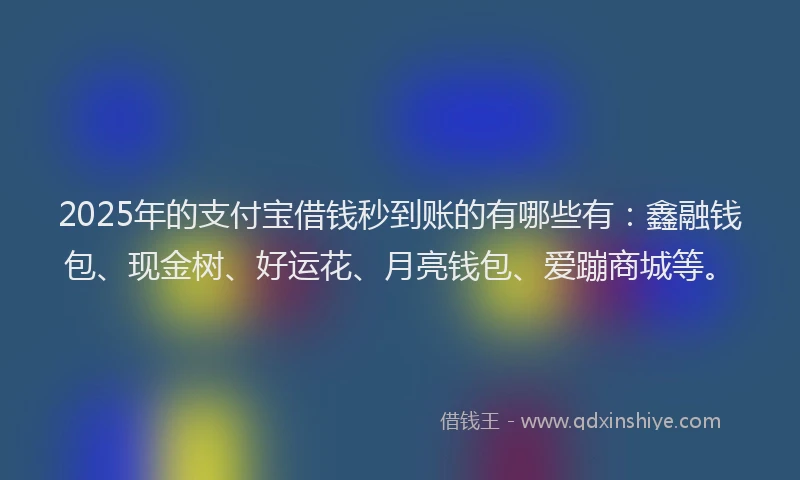 2025年的支付宝借钱秒到账的有哪些有：鑫融钱包、现金树、好运花、月亮钱包、爱蹦商城等。