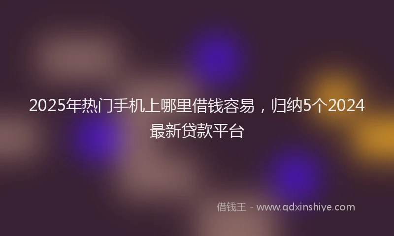 2025年热门手机上哪里借钱容易，归纳5个2024最新贷款平台