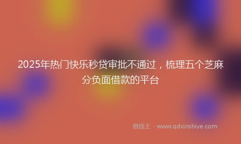 2025年热门快乐秒贷审批不通过，梳理五个芝麻分负面借款的平台