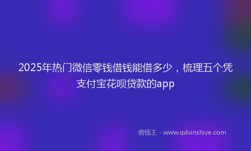 2025年热门微信零钱借钱能借多少，梳理五个凭支付宝花呗贷款的app