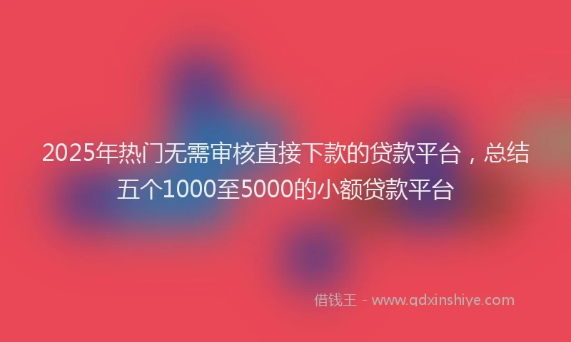 2025年热门无需审核直接下款的贷款平台，总结五个1000至5000的小额贷款平台