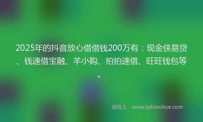 2025年的抖音放心借借钱200万有：现金侠易贷、钱速借宝融、羊小购、拍拍速借、旺旺钱包等。