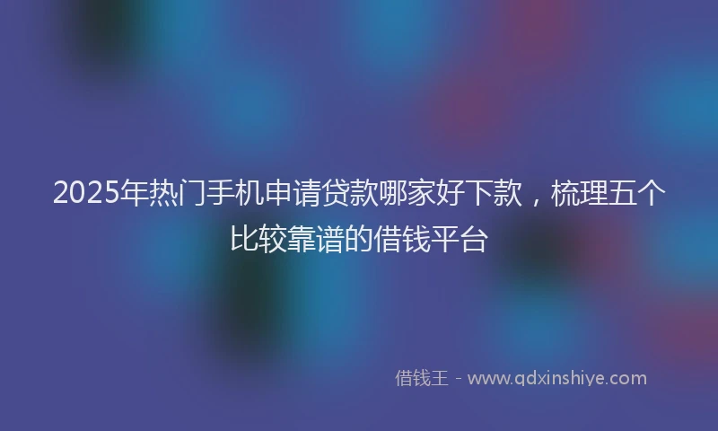 2025年热门手机申请贷款哪家好下款，梳理五个比较靠谱的借钱平台
