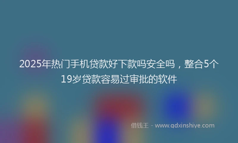2025年热门手机贷款好下款吗安全吗，整合5个19岁贷款容易过审批的软件
